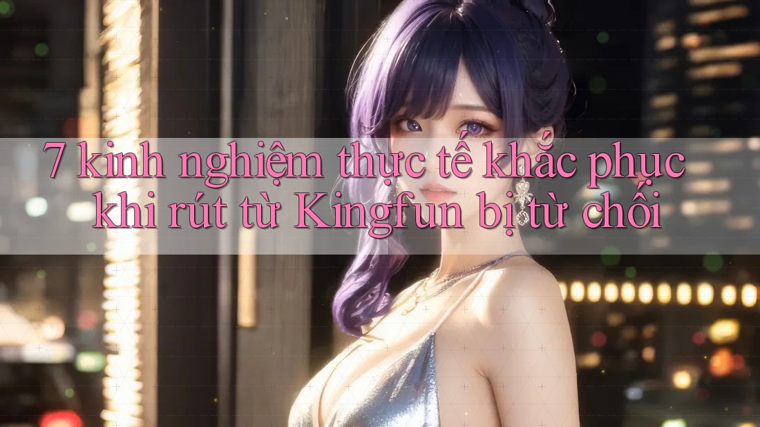 7 kinh nghiệm thực tế khắc phục khi rút từ Kingfun bị từ chối