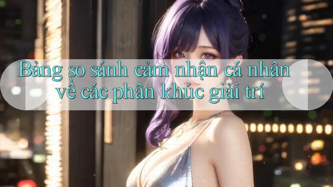 Bảng so sánh cảm nhận cá nhân về các phân khúc giải trí
