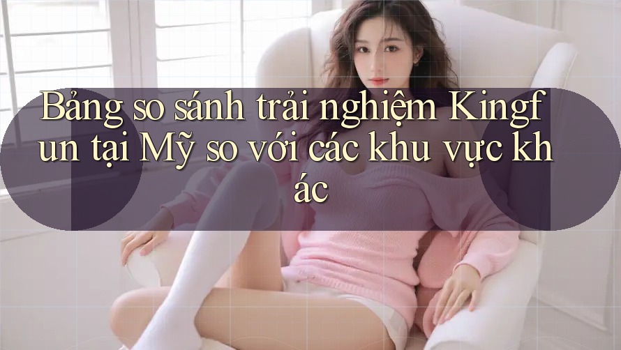 Bảng so sánh trải nghiệm Kingfun tại Mỹ so với các khu vực khác