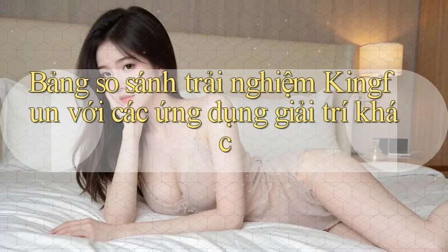 Bảng so sánh trải nghiệm Kingfun với các ứng dụng giải trí khác