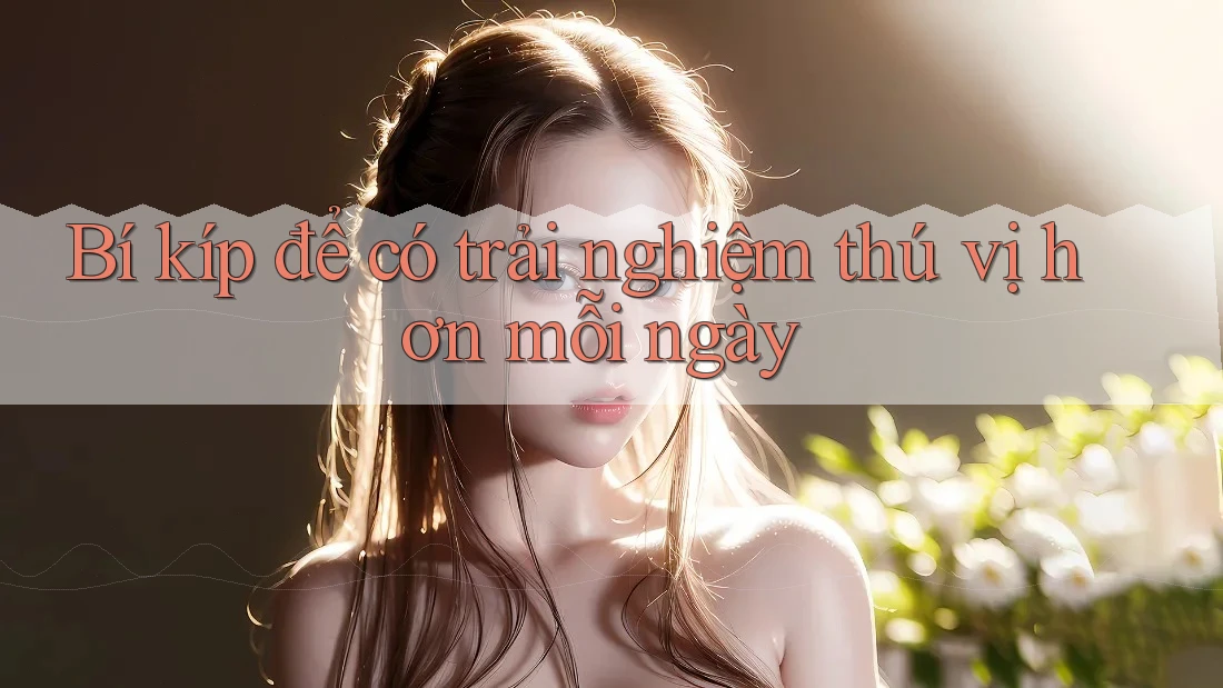 Bí kíp để có trải nghiệm thú vị hơn mỗi ngày