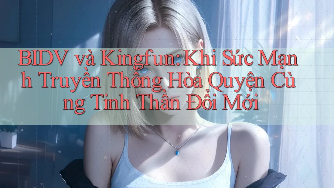 BIDV và Kingfun: Khi Sức Mạnh Truyền Thống Hòa Quyện Cùng Tinh Thần Đổi Mới
