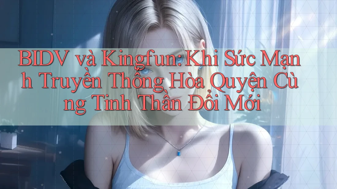 BIDV và Kingfun: Khi Sức Mạnh Truyền Thống Hòa Quyện Cùng Tinh Thần Đổi Mới