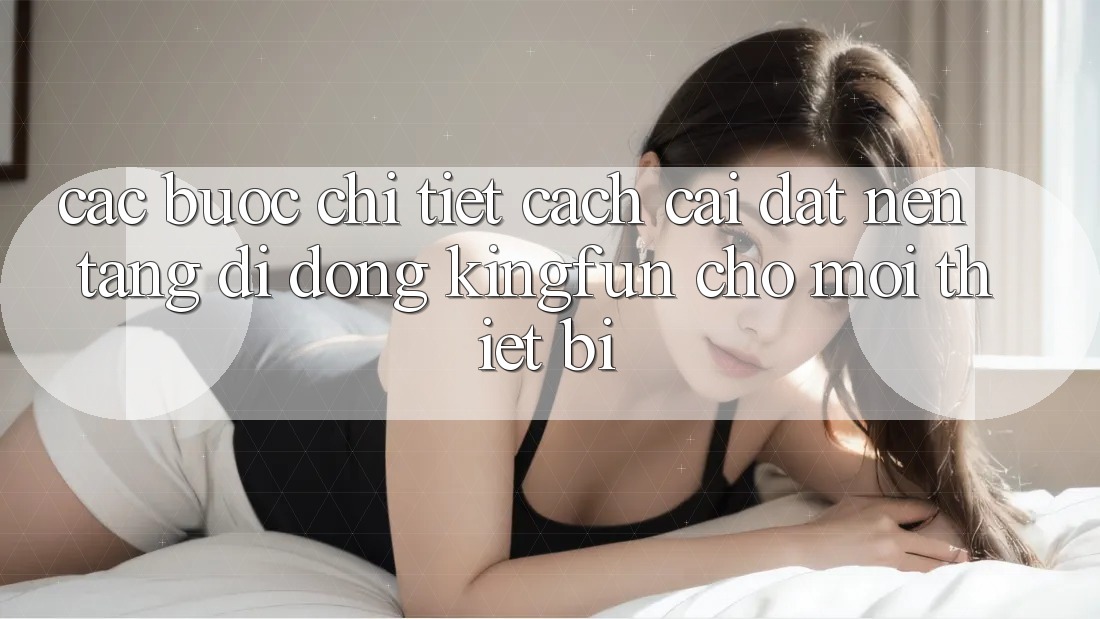 Các bước Chi Tiết Cách Cài đặt Nền tảng di động Kingfun Cho Mọi Thiết Bị