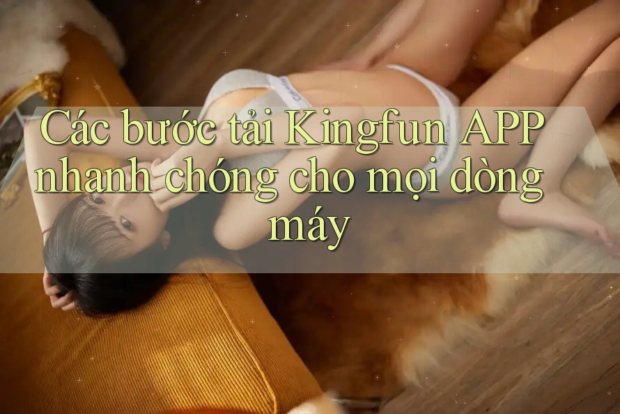 Các bước tải Kingfun APP nhanh chóng cho mọi dòng máy