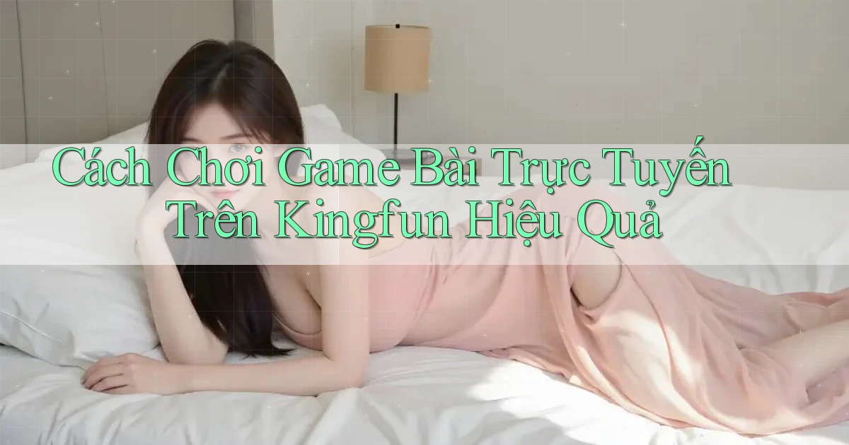 cách chơi game bài trực tuyến trên kingfun hiệu quả