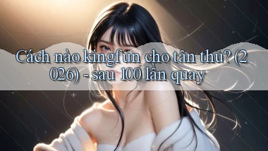 Cách nào kingfun cho tân thủ (2026)   sau 100 lần quay