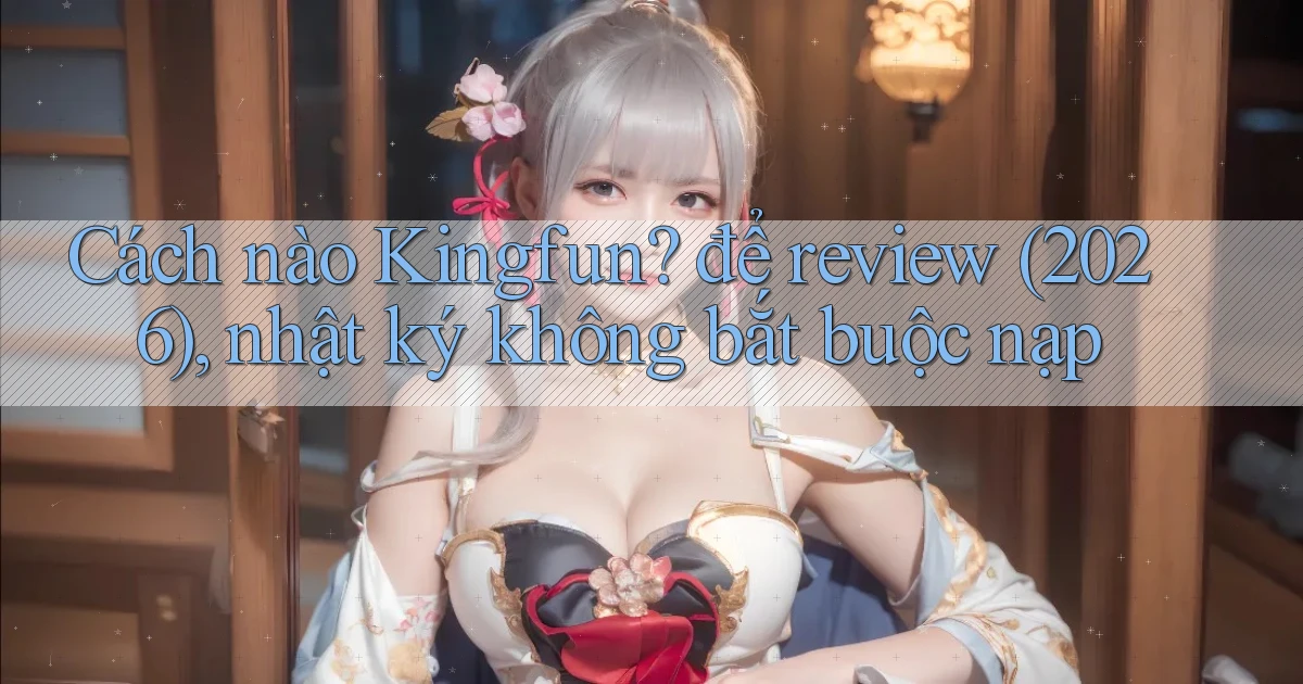 Cách nào Kingfun để review (2026), nhật ký không bắt buộc nạp