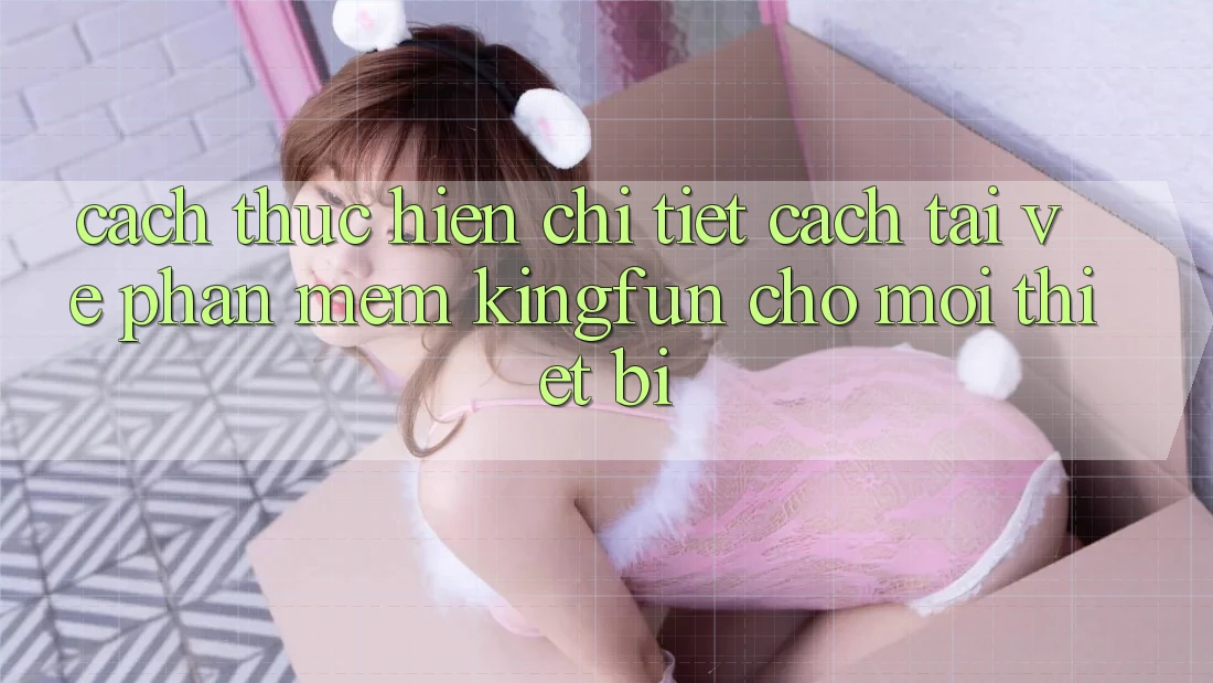 Cách thực hiện Chi Tiết Cách Tải về Phần mềm Kingfun Cho Mọi Thiết Bị