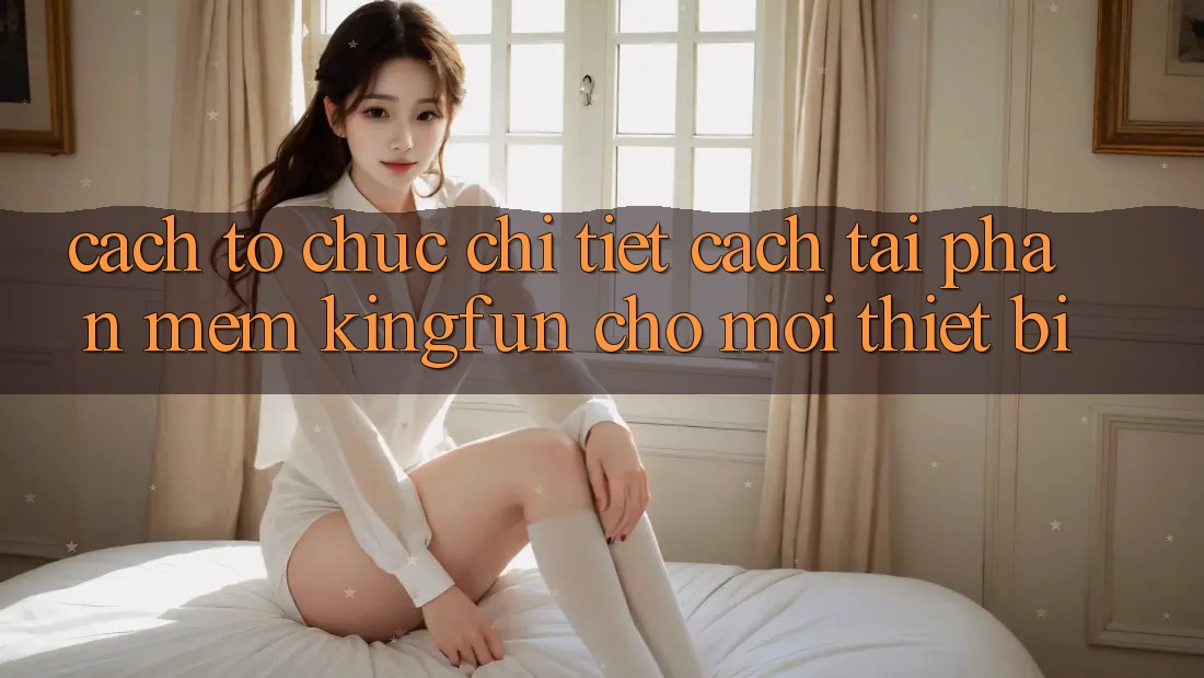 Cách tổ chức Chi Tiết Cách Tải Phần mềm Kingfun Cho Mọi Thiết Bị