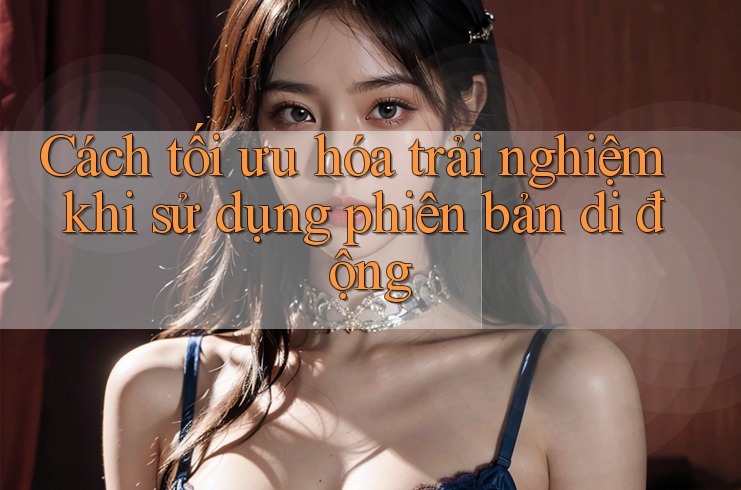 Cách tối ưu hóa trải nghiệm khi sử dụng phiên bản di động