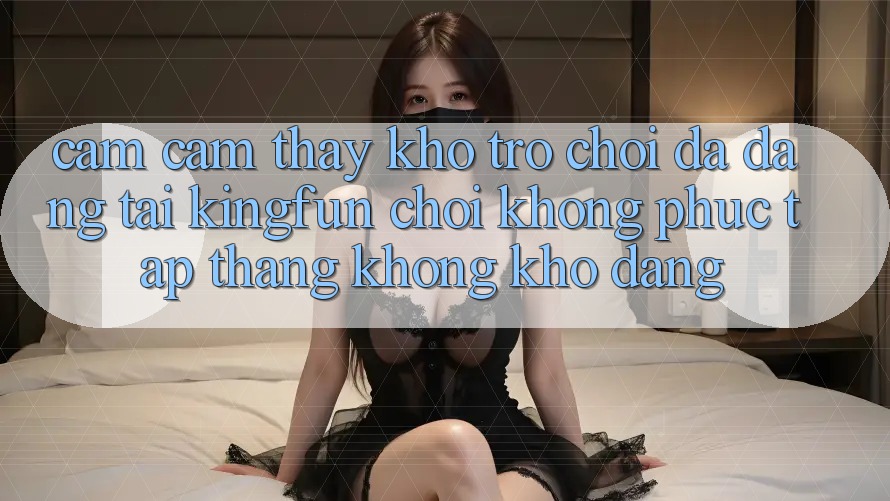 Cảm cảm thấy Kho Trò chơi Đa Dạng Tại Kingfun – “Chơi Không phức tạp, Thắng Không khó Dàng”