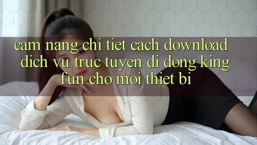 Cẩm nang Chi Tiết Cách Download Dịch vụ trực tuyến di động Kingfun Cho Mọi Thiết Bị