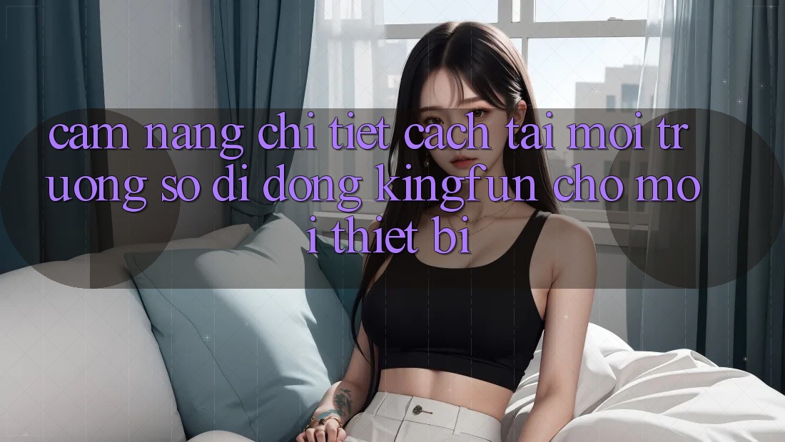Cẩm nang Chi Tiết Cách Tải Môi trường số di động Kingfun Cho Mọi Thiết Bị