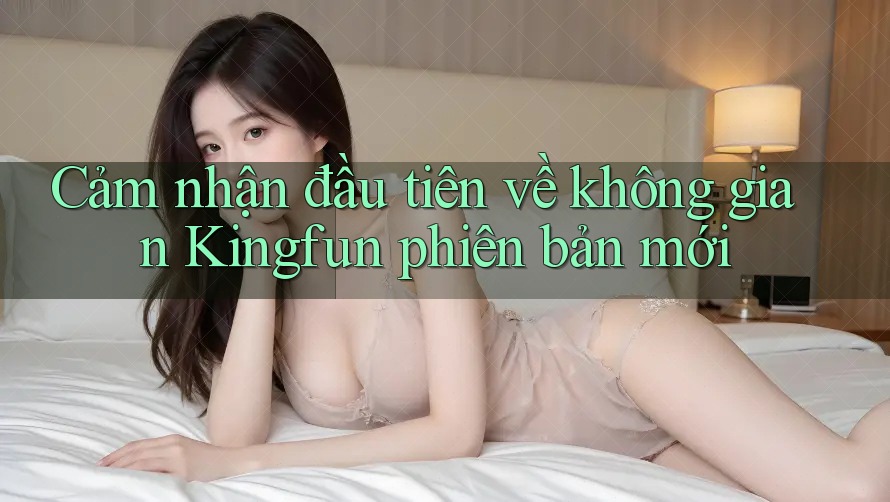 Cảm nhận đầu tiên về không gian Kingfun phiên bản mới