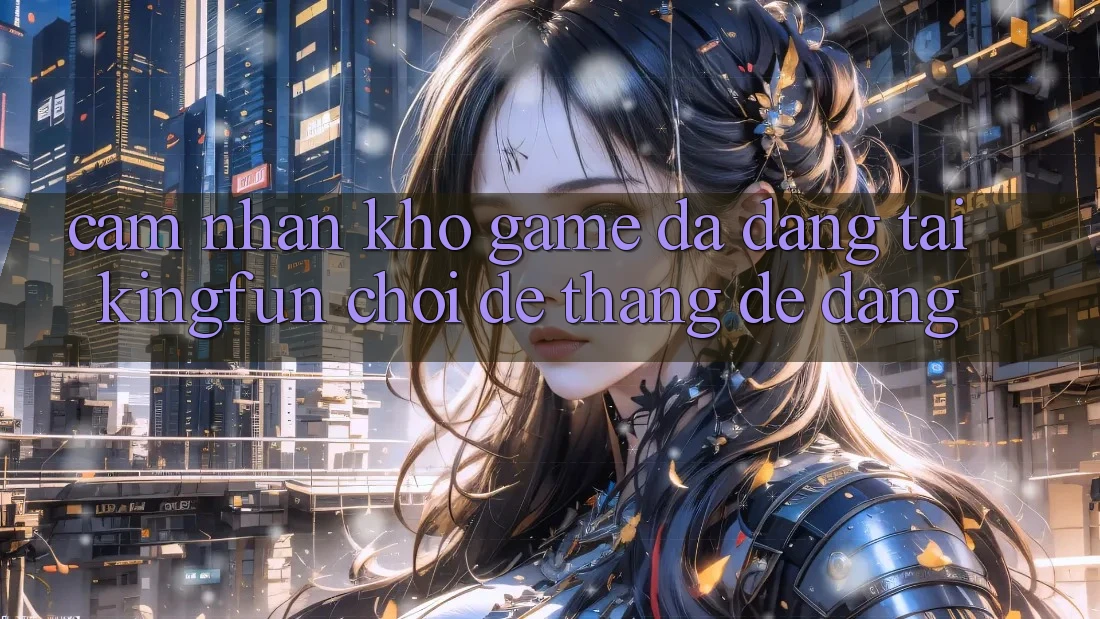 Cảm nhận Kho Game Đa Dạng Tại Kingfun – “Chơi Dễ, Thắng Dễ Dàng”