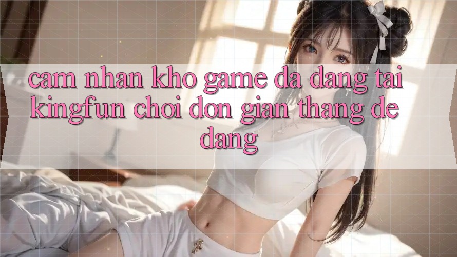 Cảm nhận Kho Game Đa Dạng Tại Kingfun – “Chơi Đơn Giản, Thắng Dễ Dàng”