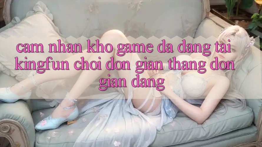Cảm nhận Kho Game Đa Dạng Tại Kingfun – “Chơi Đơn Giản, Thắng Đơn giản Dàng”