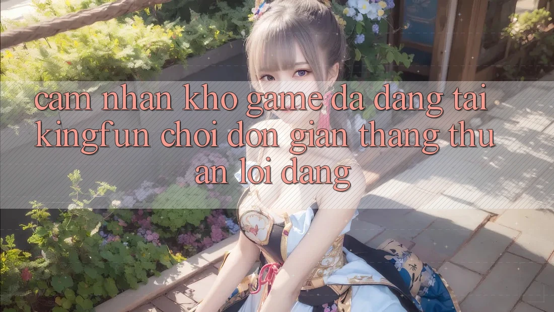 Cảm nhận Kho Game Đa Dạng Tại Kingfun – “Chơi Đơn Giản, Thắng Thuận lợi Dàng”