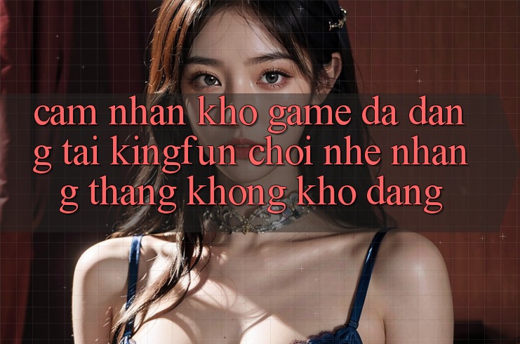Cảm nhận Kho Game Đa Dạng Tại Kingfun – “Chơi Nhẹ nhàng, Thắng Không khó Dàng”