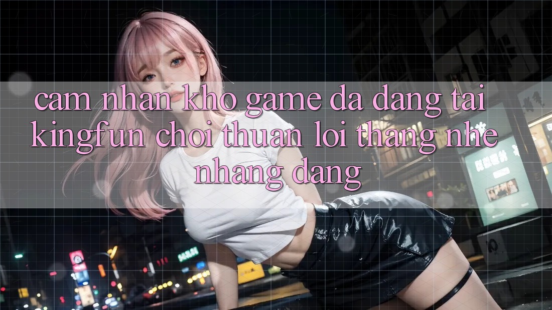 Cảm nhận Kho Game Đa Dạng Tại Kingfun – “Chơi Thuận lợi, Thắng Nhẹ nhàng Dàng”