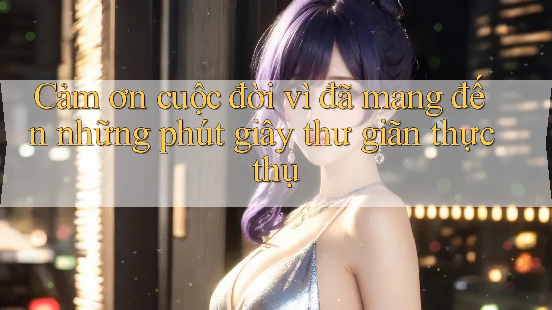 Cảm ơn cuộc đời vì đã mang đến những phút giây thư giãn thực thụ