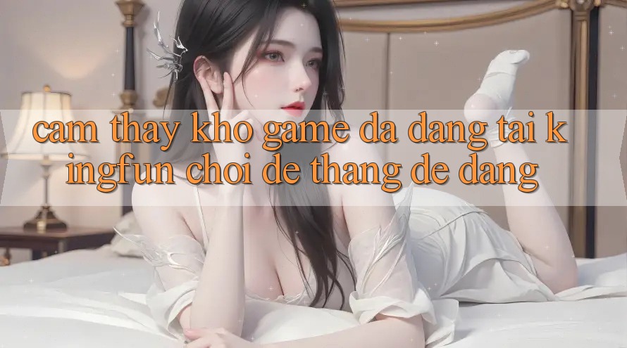 Cảm thấy Kho Game Đa Dạng Tại Kingfun – “Chơi Dễ, Thắng Dễ Dàng”