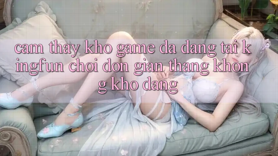 Cảm thấy Kho Game Đa Dạng Tại Kingfun – “Chơi Đơn Giản, Thắng Không khó Dàng”