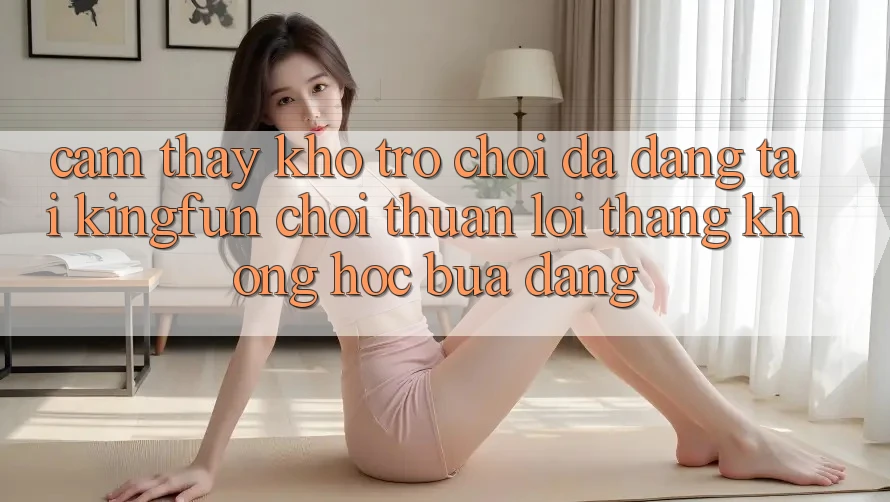Cảm thấy Kho Trò chơi Đa Dạng Tại Kingfun – “Chơi Thuận lợi, Thắng Không hóc búa Dàng”