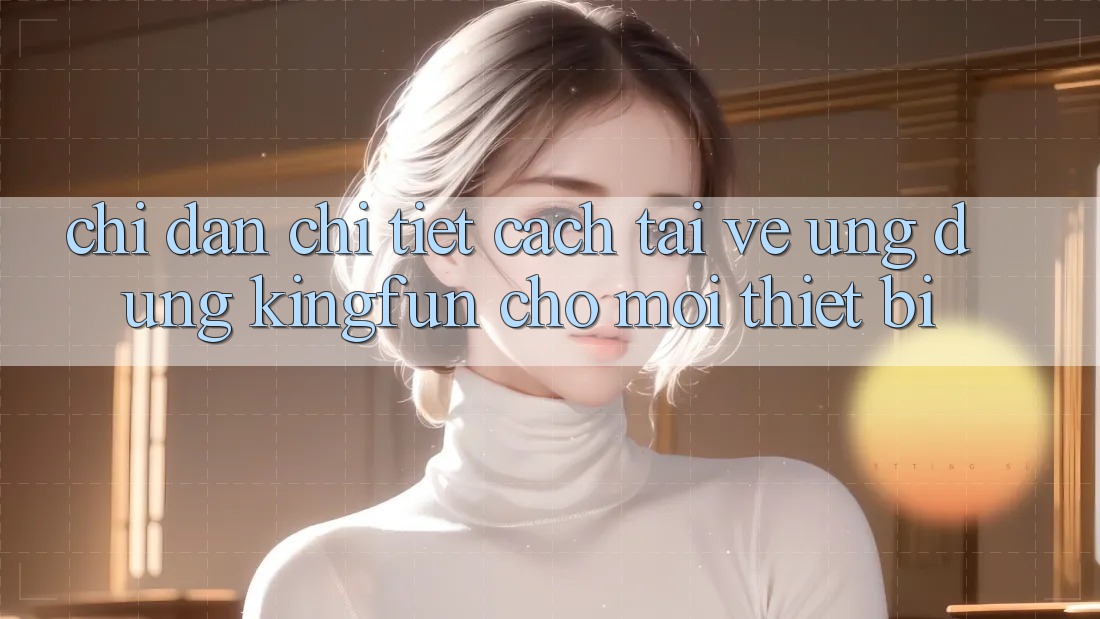 Chỉ dẫn Chi Tiết Cách Tải về Ứng dụng Kingfun Cho Mọi Thiết Bị