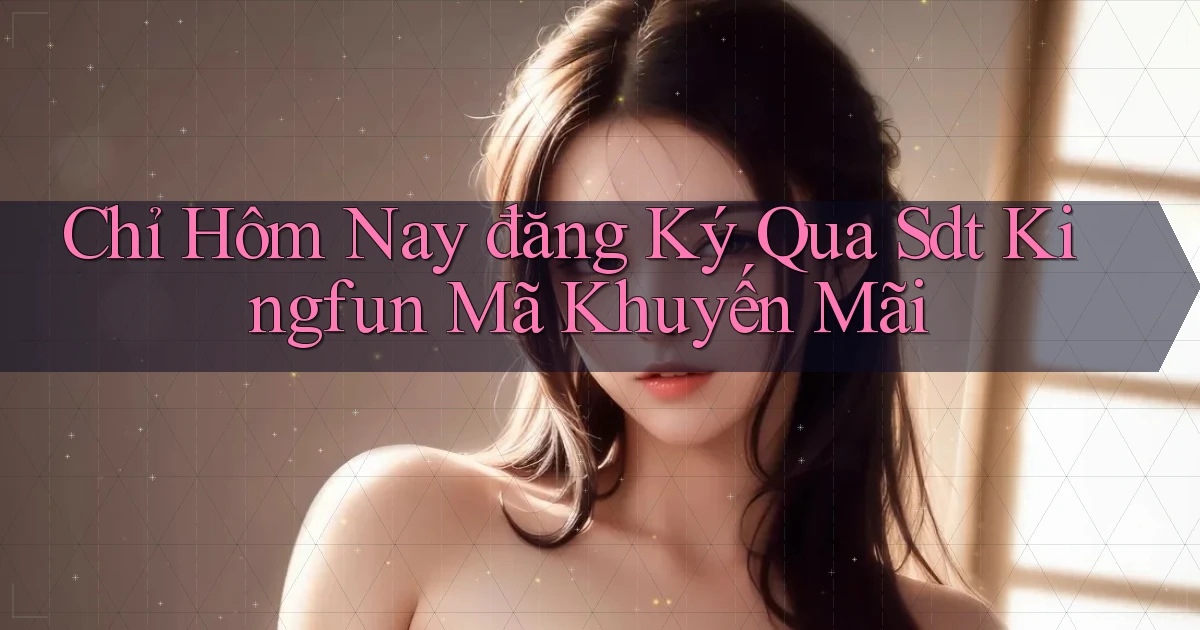 chỉ hôm nay đăng ký qua sdt kingfun mã khuyến mãi