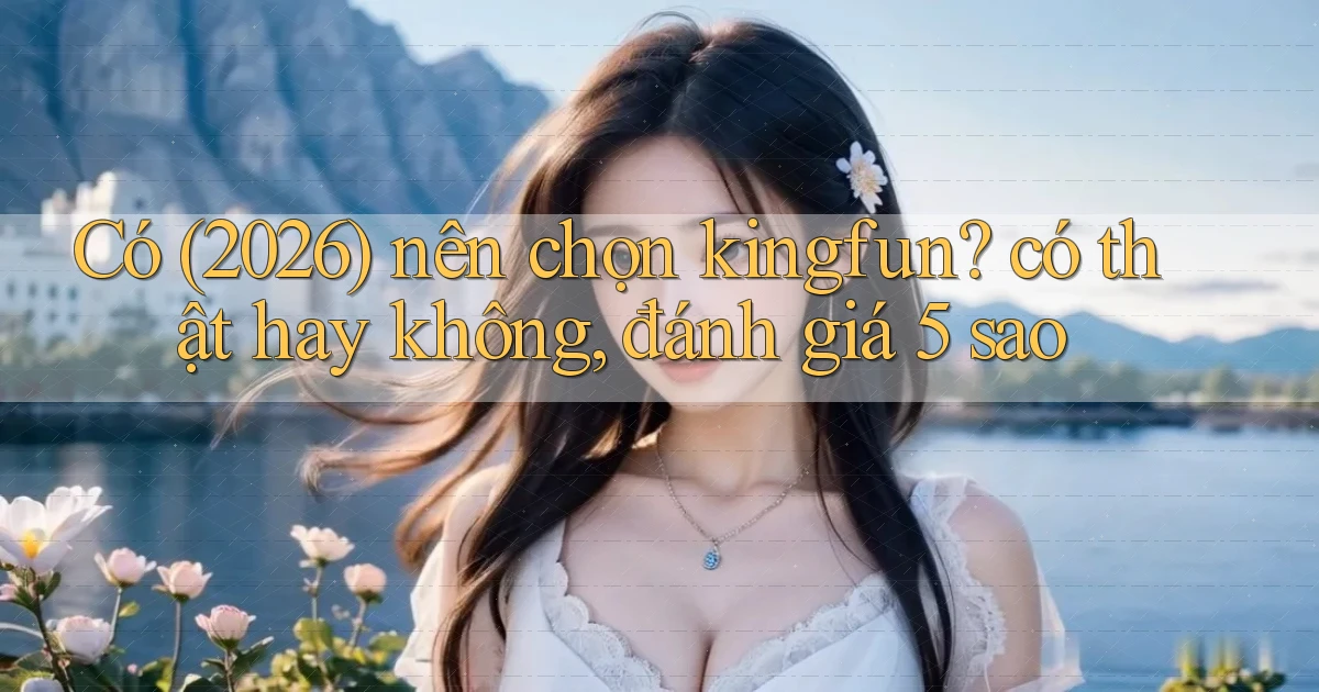 Có (2026) nên chọn kingfun có thật hay không, đánh giá 5 sao