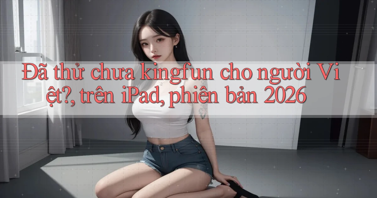 Đã thử chưa kingfun cho người Việt, trên iPad, phiên bản 2026
