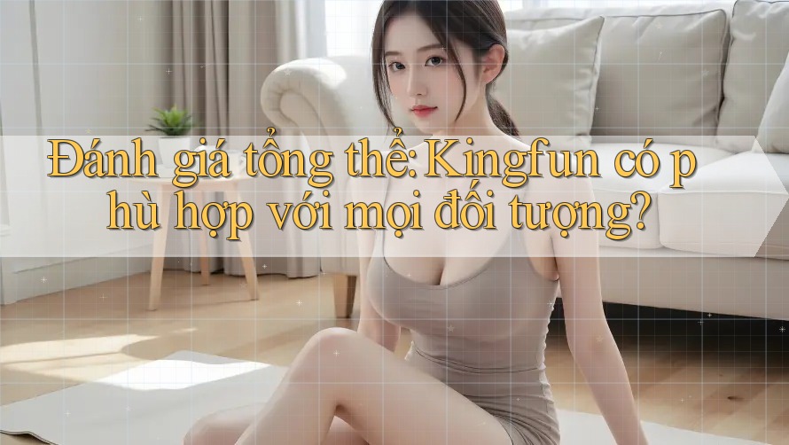 Đánh giá tổng thể: Kingfun có phù hợp với mọi đối tượng?