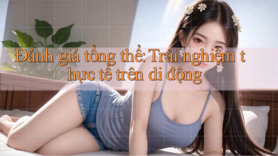 Đánh giá tổng thể: Trải nghiệm thực tế trên di động