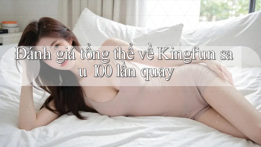 Đánh giá tổng thể về Kingfun sau 100 lần quay