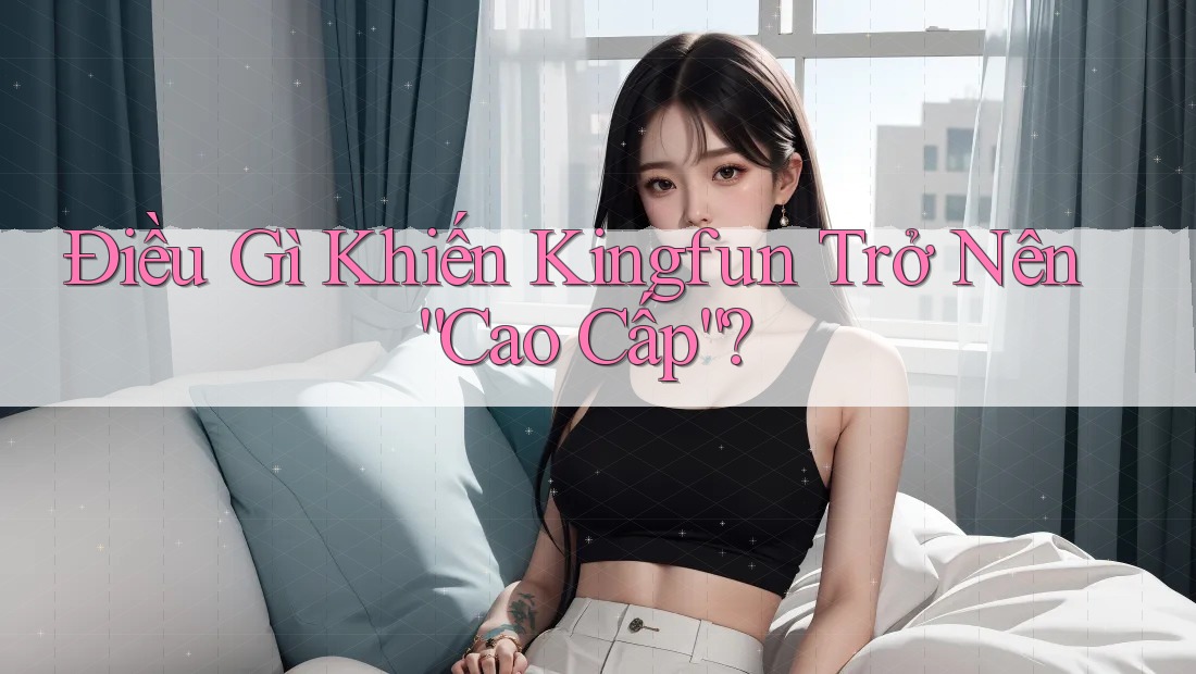Điều Gì Khiến Kingfun Trở Nên “Cao Cấp”?