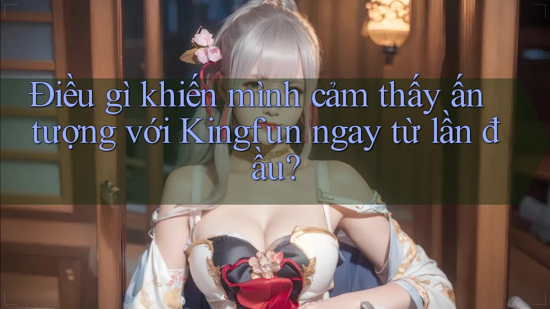 Điều gì khiến mình cảm thấy ấn tượng với Kingfun ngay từ lần đầu?