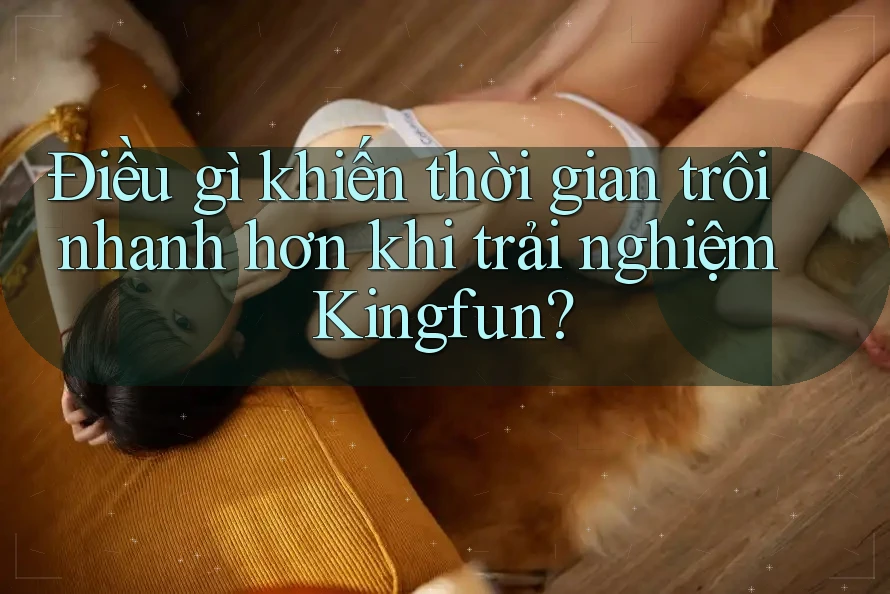 Điều gì khiến thời gian trôi nhanh hơn khi trải nghiệm Kingfun?