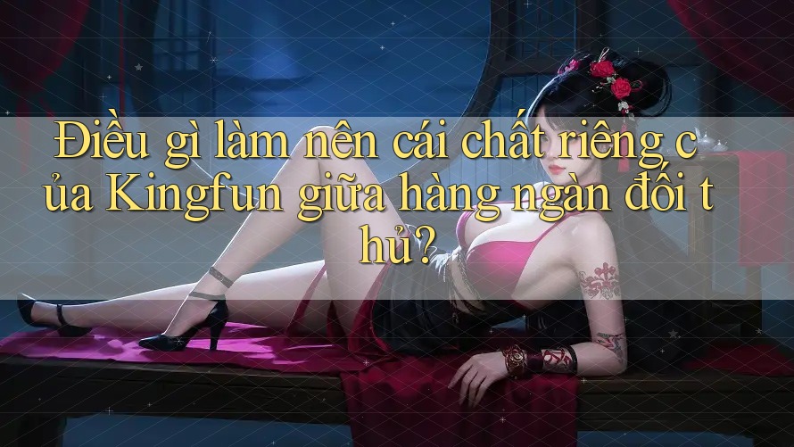 Điều gì làm nên cái chất riêng của Kingfun giữa hàng ngàn đối thủ?