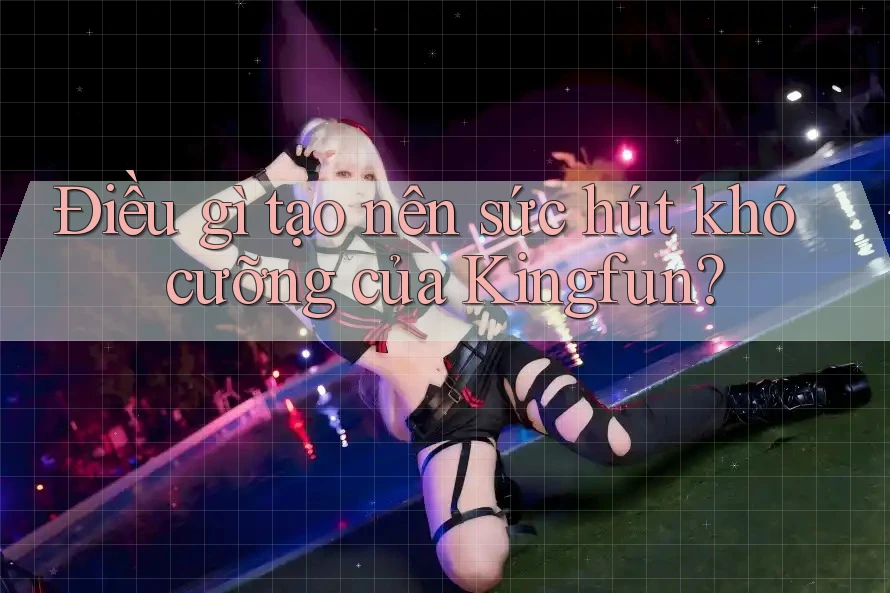 Điều gì tạo nên sức hút khó cưỡng của Kingfun?