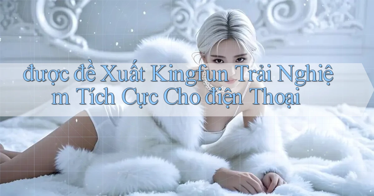 được đề xuất kingfun trải nghiệm tích cực cho điện thoại