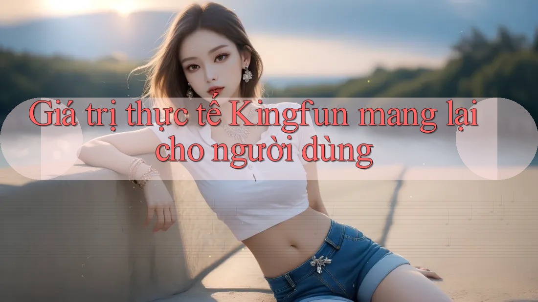 Giá trị thực tế Kingfun mang lại cho người dùng Giá trị thực tế Kingfun mang lại cho người dùng