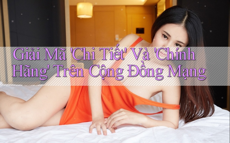 Giải Mã 'Chi Tiết' Và 'Chính Hãng' Trên Cộng Đồng Mạng
