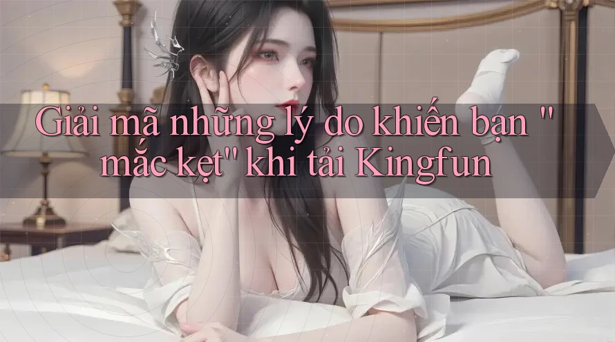 Giải mã những lý do khiến bạn “mắc kẹt” khi tải Kingfun