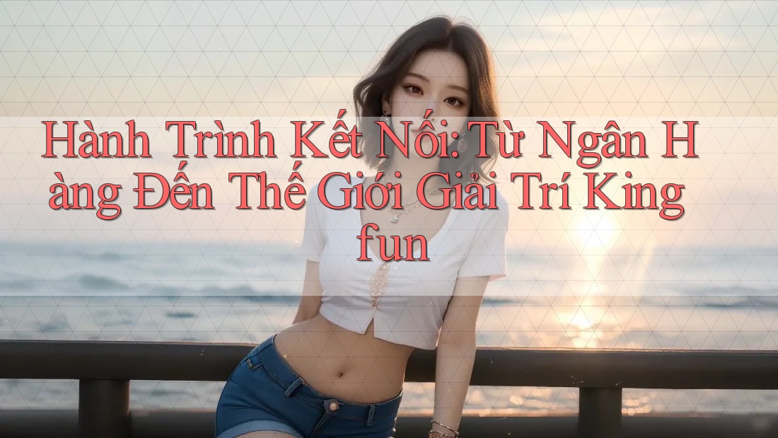 Hành Trình Kết Nối: Từ Ngân Hàng Đến Thế Giới Giải Trí Kingfun