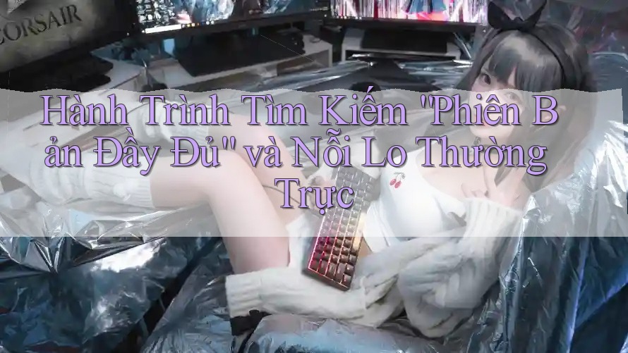 Hành Trình Tìm Kiếm “Phiên Bản Đầy Đủ” và Nỗi Lo Thường Trực