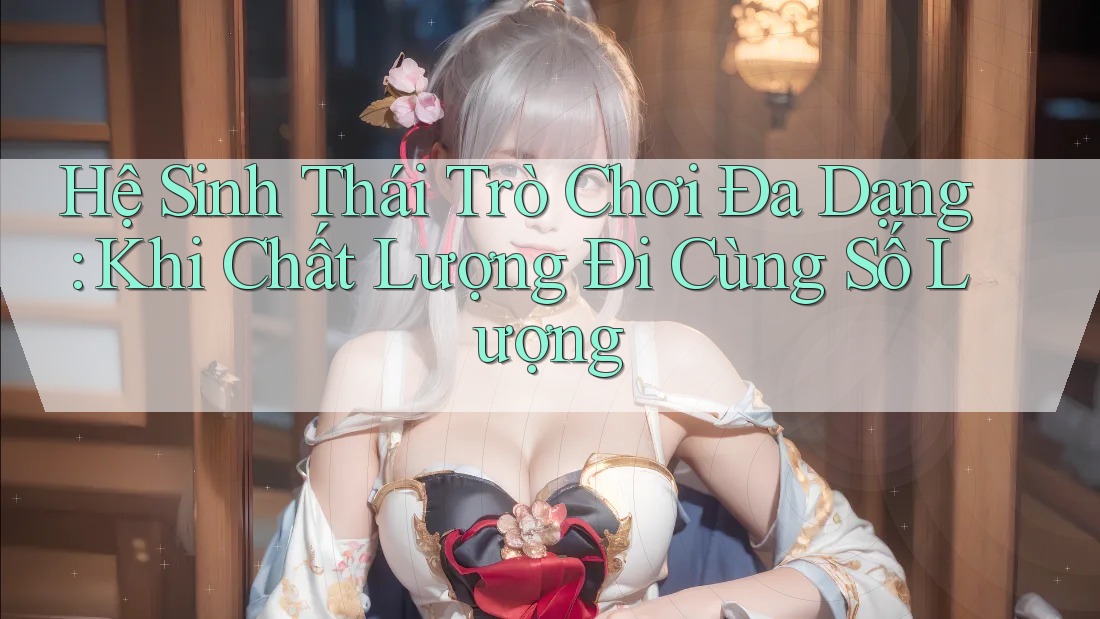Hệ Sinh Thái Trò Chơi Đa Dạng: Khi Chất Lượng Đi Cùng Số Lượng