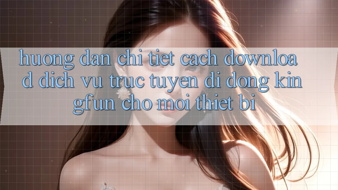 Hướng Dẫn Chi Tiết Cách Download Dịch vụ trực tuyến di động Kingfun Cho Mọi Thiết Bị