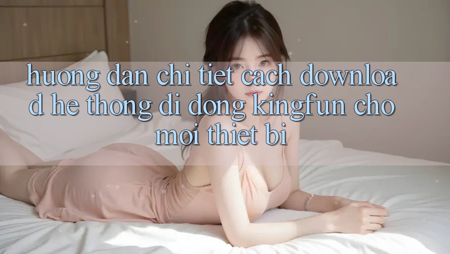 Hướng Dẫn Chi Tiết Cách Download Hệ thống di động Kingfun Cho Mọi Thiết Bị